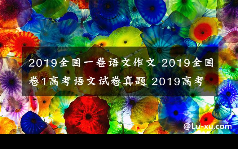 2019全国一卷语文作文 2019全国卷1高考语文试卷真题 2019高考语文作文题立意分析