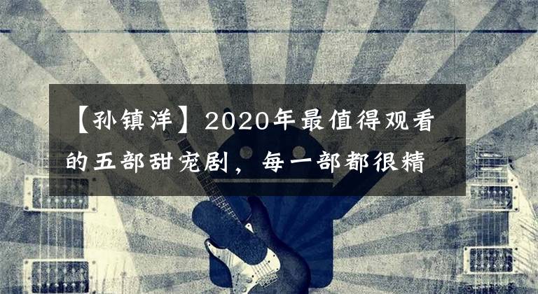 【孙镇洋】2020年最值得观看的五部甜宠剧，每一部都很精彩，千万别错过