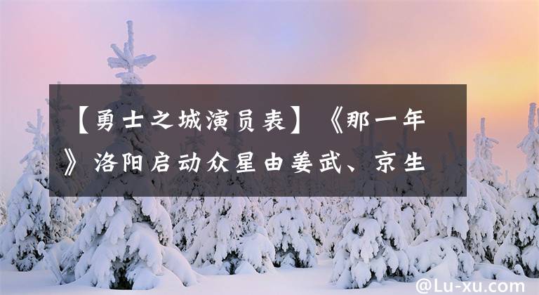 【勇士之城演员表】《那一年》洛阳启动众星由姜武、京生、夏佳怡出演