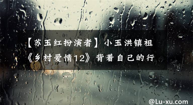 【苏玉红扮演者】小玉洪镇祖《乡村爱情12》背着自己的行李向工作人员鞠躬致意。