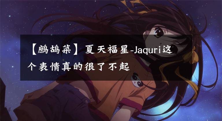 【鹧鸪菜】夏天福星-Jaquri这个表情真的很了不起