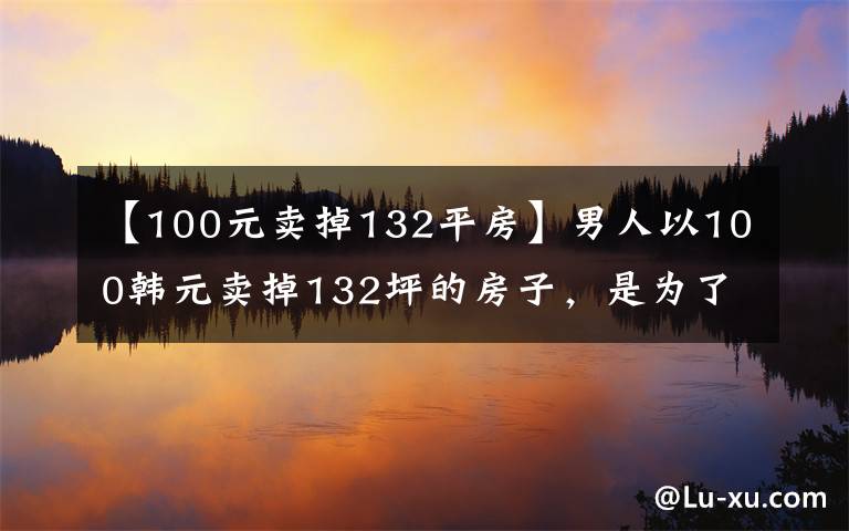 【100元卖掉132平房】男人以100韩元卖掉132坪的房子，是为了证明自己一无所有