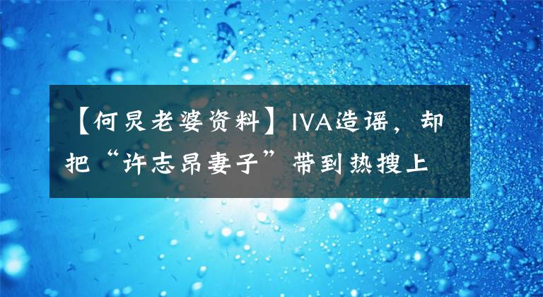 【何炅老婆资料】IVA造谣，却把“许志昂妻子”带到热搜上来，两大主持人的感情成了谜吗？