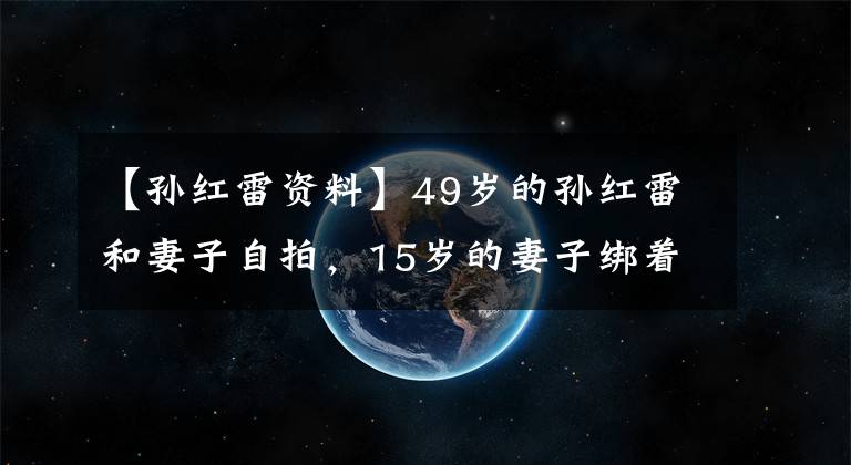 【孙红雷资料】49岁的孙红雷和妻子自拍，15岁的妻子绑着患者的头发可爱，和孩子的妈妈不一样。