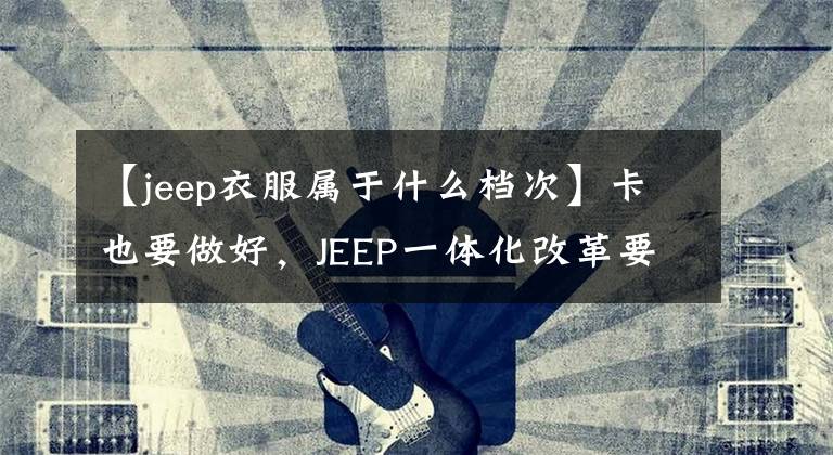 【jeep衣服属于什么档次】卡也要做好，JEEP一体化改革要提高JEEPER的自豪感。