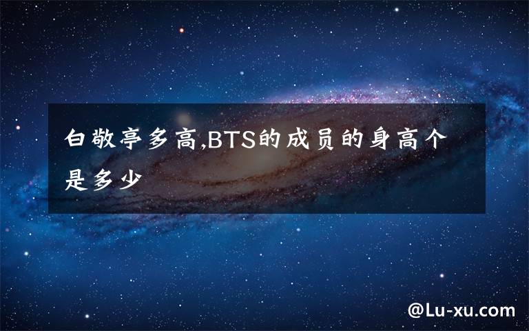 白敬亭多高,BTS的成员的身高个是多少