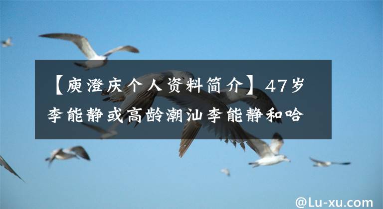 【庾澄庆个人资料简介】47岁李能静或高龄潮汕李能静和哈林为什么离婚，清朝显赫家族被曝光？