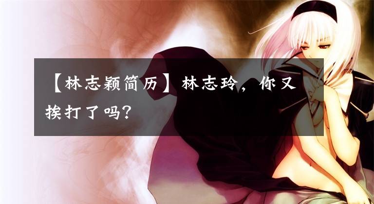 【林志颖简历】林志玲，你又挨打了吗？