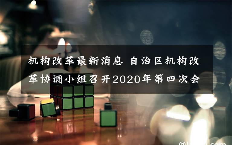 机构改革最新消息 自治区机构改革协调小组召开2020年第四次会议