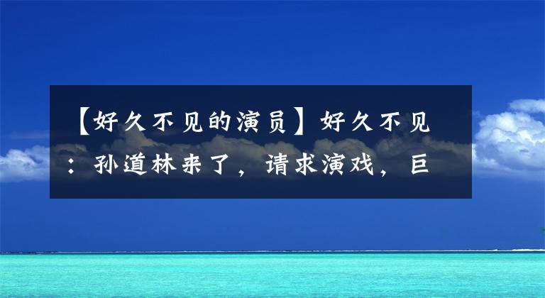 【好久不见的演员】好久不见：孙道林来了，请求演戏，巨耀宇为了她的“回归”平台。