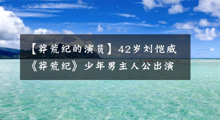 【莽荒纪的演员】42岁刘恺威《莽荒纪》少年男主人公出演，很适合作为少女的杨幂。