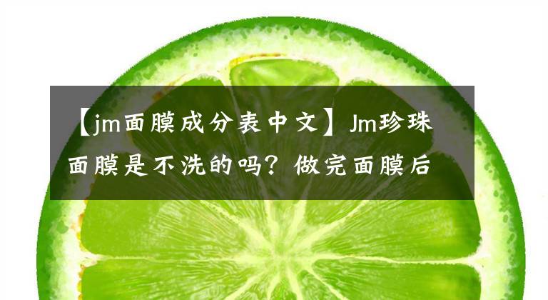 【jm面膜成分表中文】Jm珍珠面膜是不洗的吗？做完面膜后洗脸比较好。