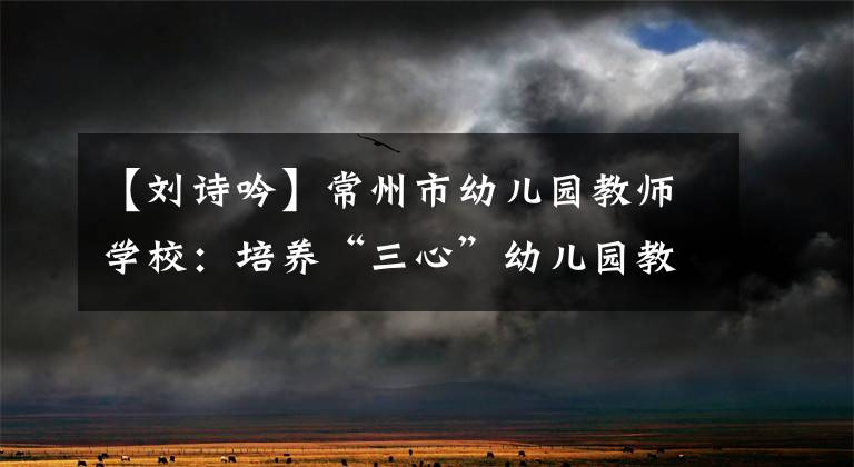 【刘诗吟】常州市幼儿园教师学校：培养“三心”幼儿园教师