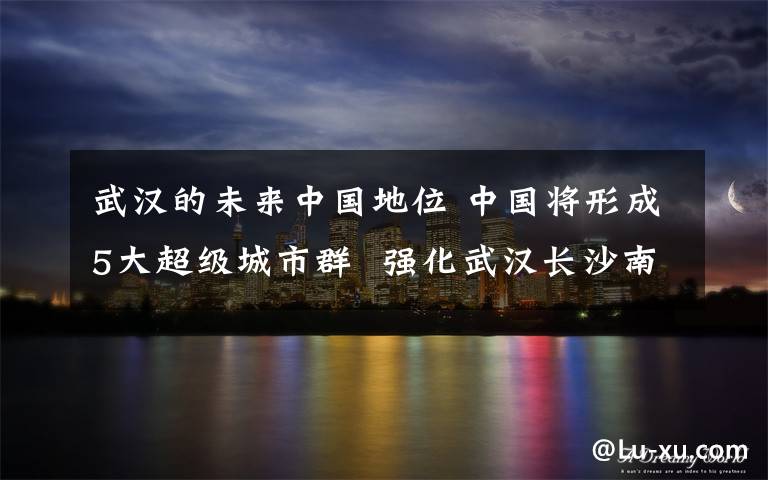 武汉的未来中国地位 中国将形成5大超级城市群  强化武汉长沙南昌地位