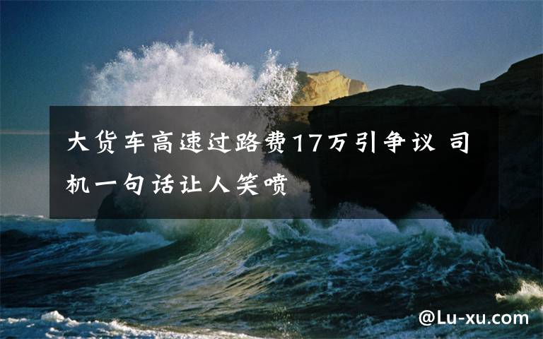 大货车高速过路费17万引争议 司机一句话让人笑喷