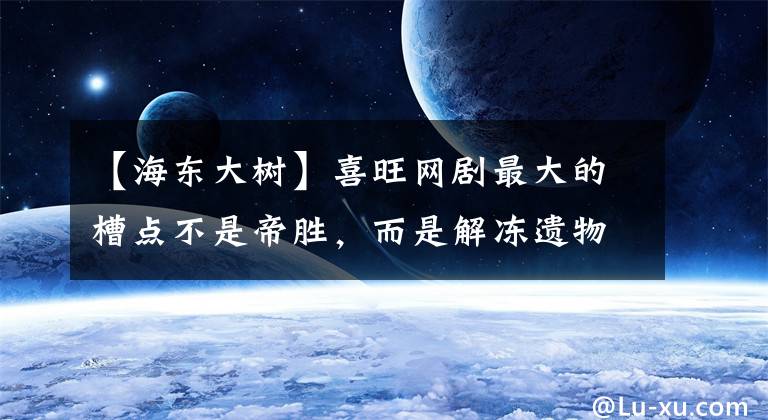 【海东大树】喜旺网剧最大的槽点不是帝胜，而是解冻遗物。真正的理由很好笑