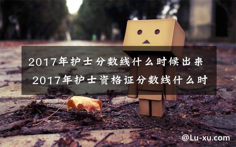 2017年护士分数线什么时候出来 2017年护士资格证分数线什么时候出来 历年护士证分数线公布时间