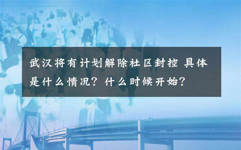 武汉将有计划解除社区封控 具体是什么情况？什么时候开始？