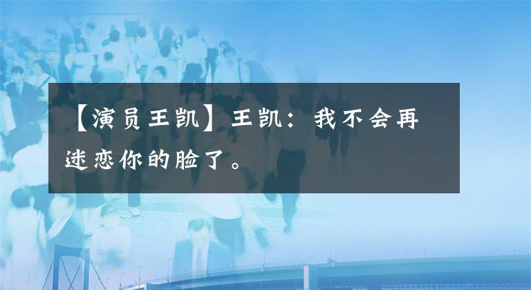 【演员王凯】王凯：我不会再迷恋你的脸了。