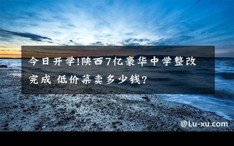 今日开学!陕西7亿豪华中学整改完成 低价菜卖多少钱?