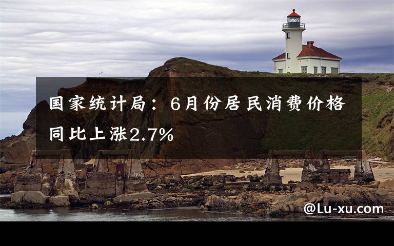 国家统计局：6月份居民消费价格同比上涨2.7%