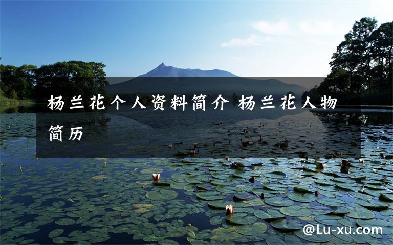 杨兰花个人资料简介 杨兰花人物简历文章配图