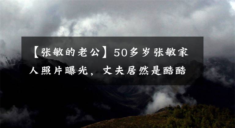 【张敏的老公】50多岁张敏家人照片曝光，丈夫居然是酷酷的帅哥，三方评价周星驰太准确了！