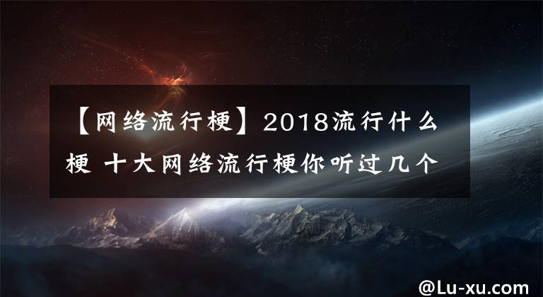 【网络流行梗】2018流行什么梗 十大网络流行梗你听过几个