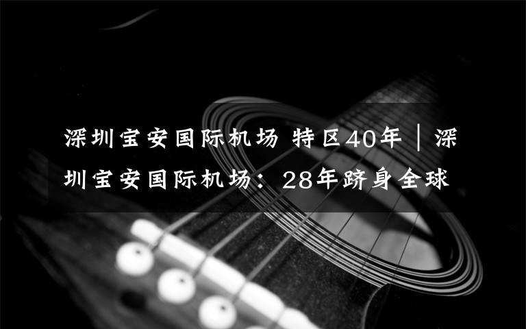 深圳宝安国际机场 特区40年｜深圳宝安国际机场：28年跻身全球最繁忙机场