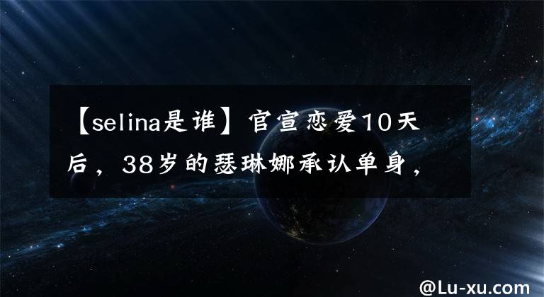 【selina是谁】官宣恋爱10天后，38岁的瑟琳娜承认单身，男人说很难克服11岁的年龄差异。