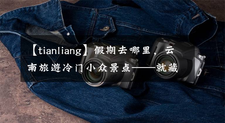 【tianliang】假期去哪里，云南旅游冷门小众景点——就藏在云南的世外桃源。