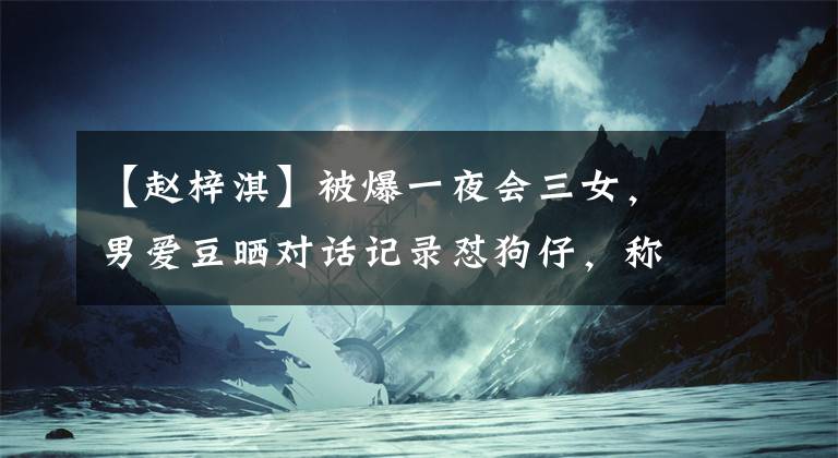 【赵梓淇】被爆一夜会三女，男爱豆晒对话记录怼狗仔，称已30岁拒绝被打扰