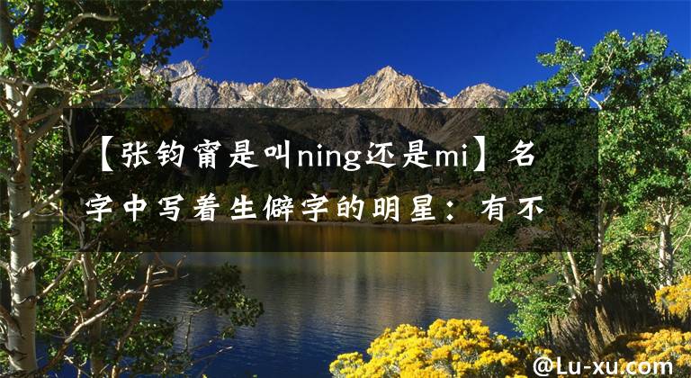 【张钧甯是叫ning还是mi】名字中写着生僻字的明星：有不少人认不出脸，他故意改了名字。