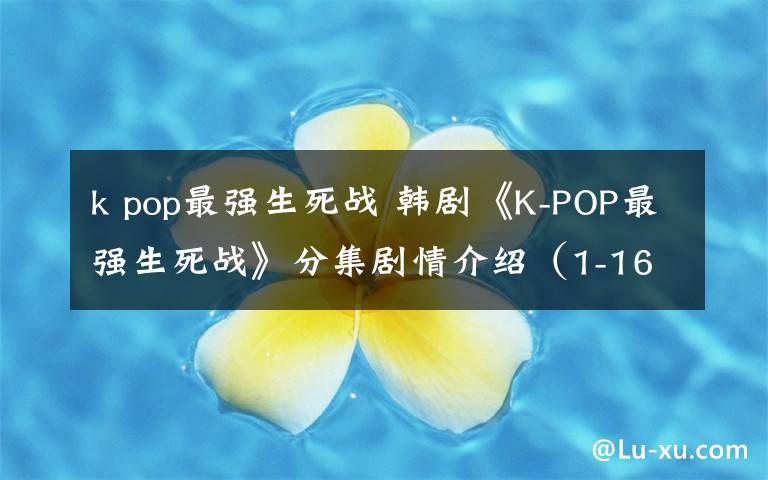 k pop最强生死战 韩剧《K-POP最强生死战》分集剧情介绍（1-16全集）大结局
