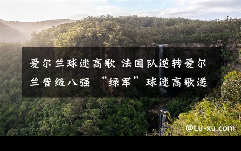 爱尔兰球迷高歌 法国队逆转爱尔兰晋级八强 “绿军”球迷高歌送别球队