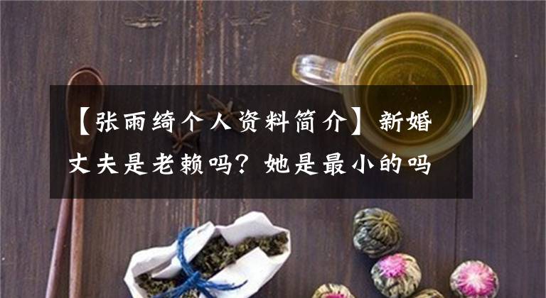 【张雨绮个人资料简介】新婚丈夫是老赖吗？她是最小的吗？张雨琪闪婚父子，为什么这么轰动！