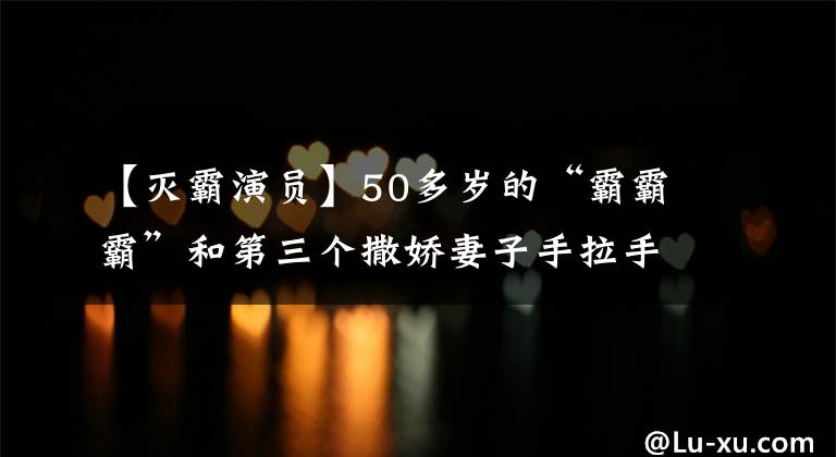 【灭霸演员】50多岁的“霸霸霸”和第三个撒娇妻子手拉手散步，胸太大了。