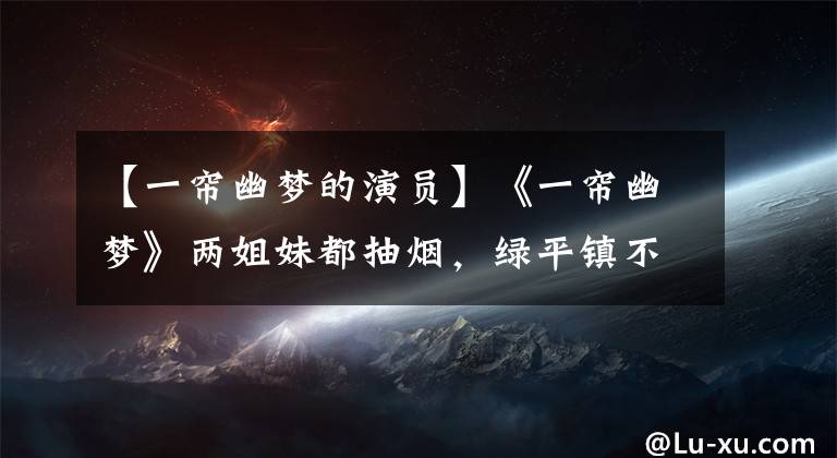 【一帘幽梦的演员】《一帘幽梦》两姐妹都抽烟，绿平镇不撒手，贾玲是张子妮大妃。