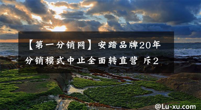 【第一分销网】安踏品牌20年分销模式中止全面转直营 斥20亿回购存货曾被指“秘密操纵”经销商