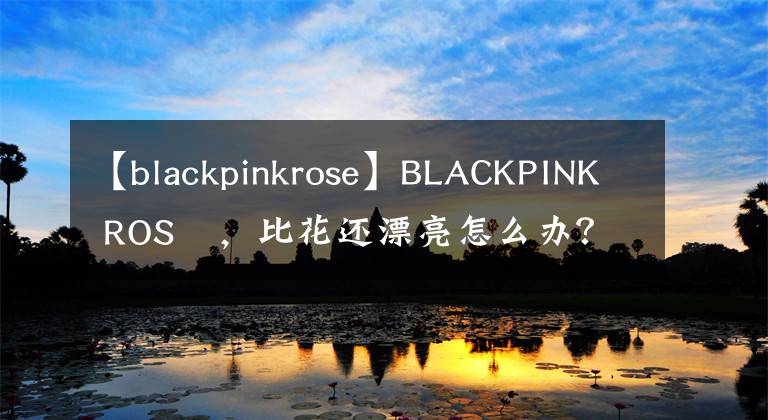 【blackpinkrose】BLACKPINK ROSÉ，比花还漂亮怎么办？梦幻般美貌