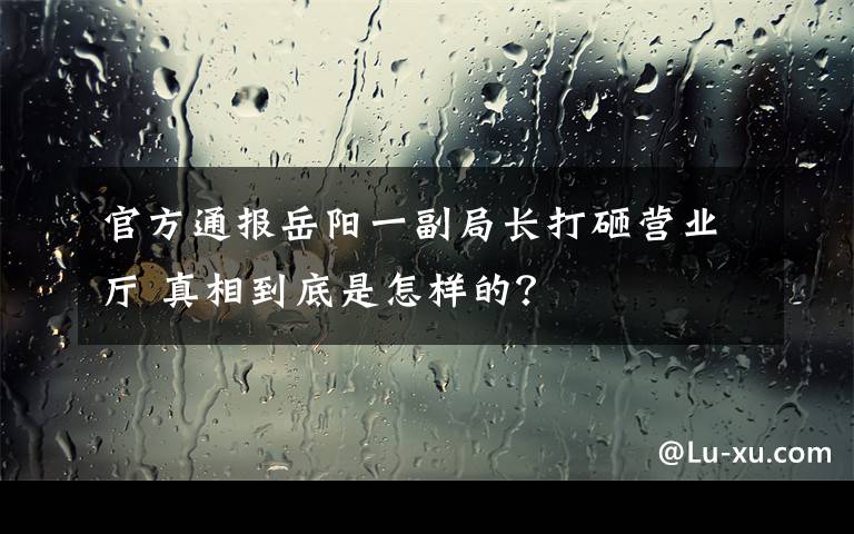 官方通报岳阳一副局长打砸营业厅 真相到底是怎样的？