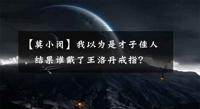 【莫小闵】我以为是才子佳人，结果谁戴了王洛丹戒指？