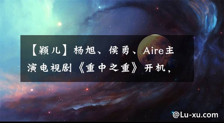 【颖儿】杨旭、侯勇、Aire主演电视剧《重中之重》开机，展现湖南智能制造的新面貌