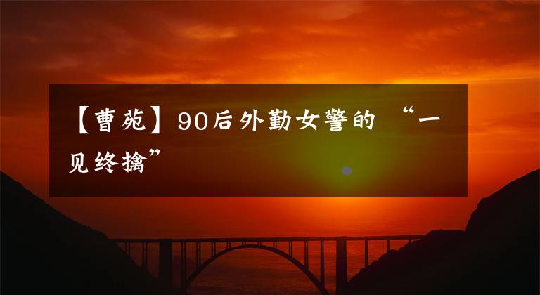 【曹苑】90后外勤女警的 “一见终擒”