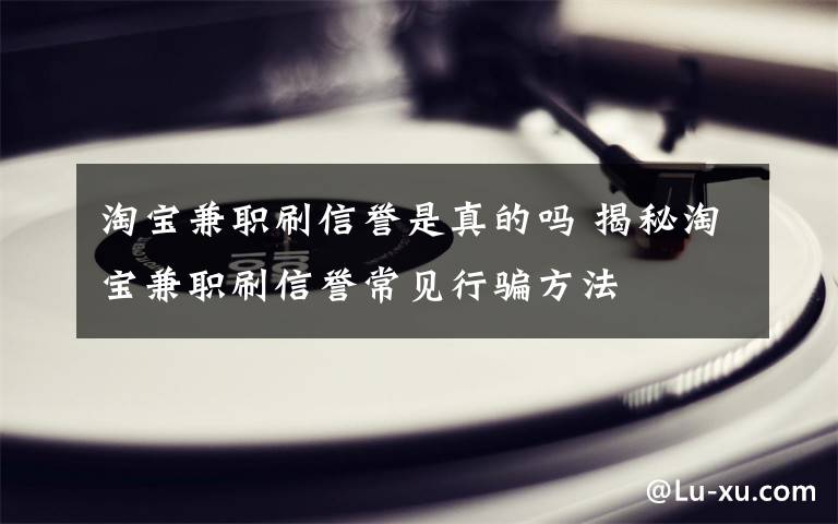 淘宝兼职刷信誉是真的吗 揭秘淘宝兼职刷信誉常见行骗方法