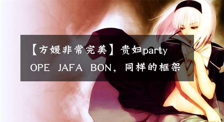 【方媛非常完美】贵妇party  OPE  JAFA  BON，同样的框架，看似老，但富贵的范和气质被践踏了。