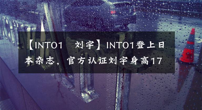 【INTO1–刘宇】INTO1登上日本杂志，官方认证刘宇身高174CM，遭到国内网友吐槽