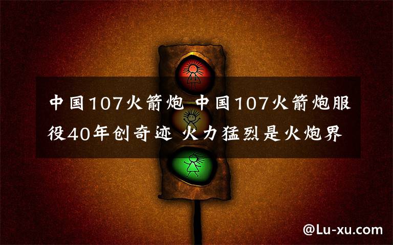 中国107火箭炮 中国107火箭炮服役40年创奇迹 火力猛烈是火炮界的AK47