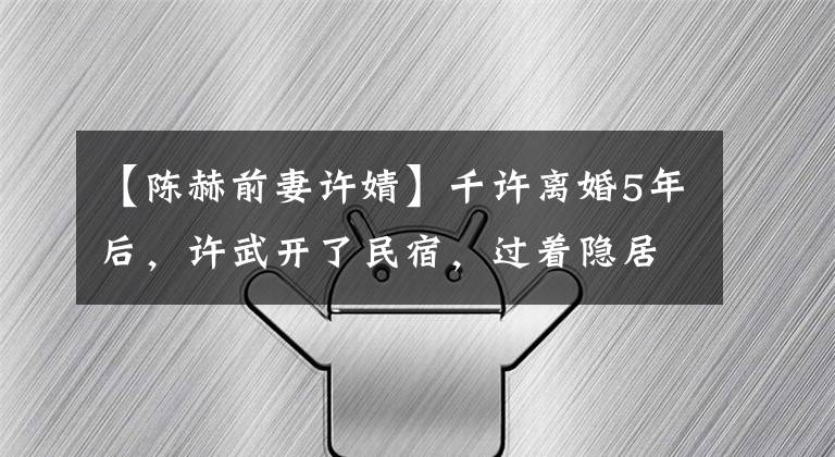 【陈赫前妻许婧】千许离婚5年后，许武开了民宿，过着隐居生活，享受人生