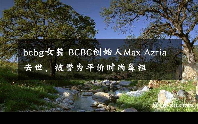 bcbg女装 BCBG创始人Max Azria去世，被誉为平价时尚鼻祖